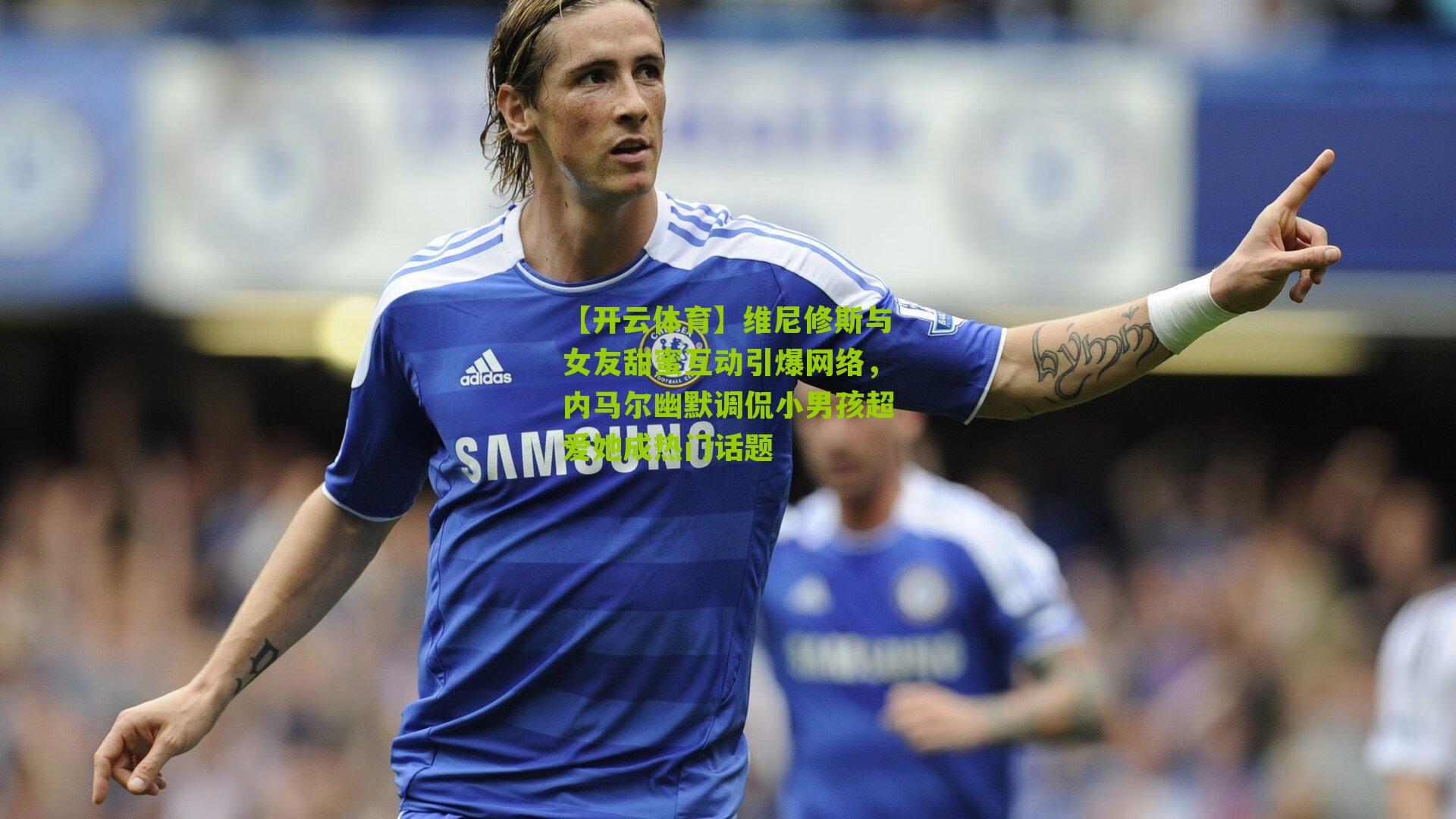 维尼修斯与女友甜蜜互动引爆网络，内马尔幽默调侃小男孩超爱她成热门话题